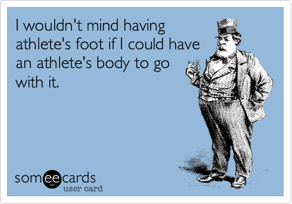 I wouldn't mind havingathlete's foot if I could havean athlete's body to gowith it.