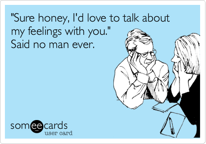 "Sure honey, I'd love to talk about my feelings with you."Said no man ever.