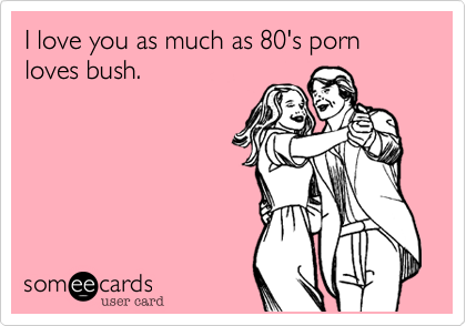 I love you as much as 80's porn loves bush.