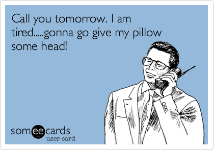Call you tomorrow. I am tired.....gonna go give my pillow some head!