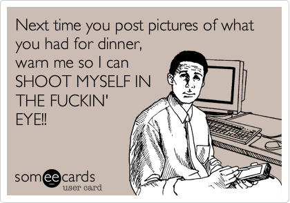Next time you post pictures of what you had for dinner,warn me so I canSHOOT MYSELF INTHE FUCKIN'EYE!!