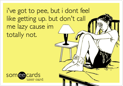 i've got to pee, but i dont feellike getting up. but don't callme lazy cause imtotally not.