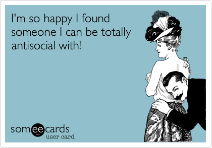 I'm so happy I foundsomeone I can be totallyantisocial with!