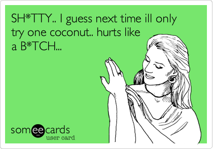 SH*TTY.. I guess next time ill only try one coconut.. hurts likea B*TCH...