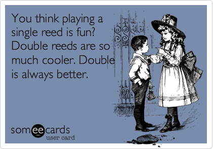 You think playing asingle reed is fun? Double reeds are somuch cooler. Doubleis always better.