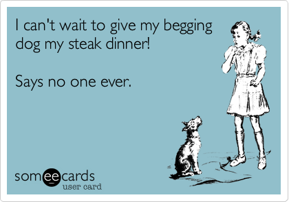 I can't wait to give my beggingdog my steak dinner!Says no one ever.