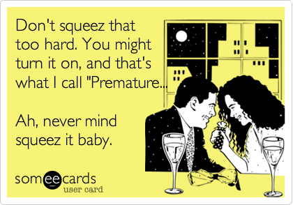 Don't squeez that
too hard. You might
turn it on, and that's
what I call "Premature...

Ah, never mind
squeez it baby. 