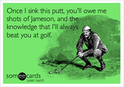 Once I sink this putt, you'll owe me shots of Jameson, and the knowledge that I'll always
beat you at golf. 