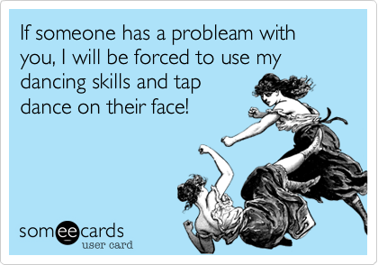 If someone has a probleam with you, I will be forced to use my dancing skills and tapdance on their face!