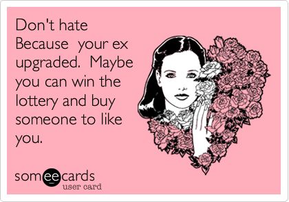 Don't hate
Because  your ex
upgraded.  Maybe
you can win the
lottery and buy
someone to like
you.