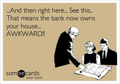...And then right here... See this.. That means the bank now owns your house...            AWKWARD!!