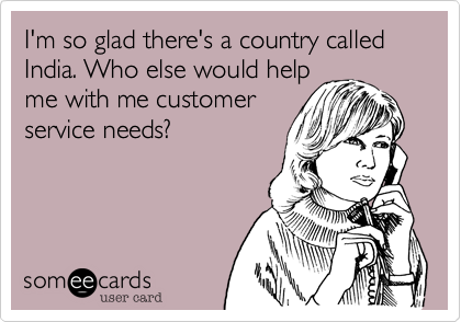 I'm so glad there's a country called India. Who else would help
me with me customer
service needs?