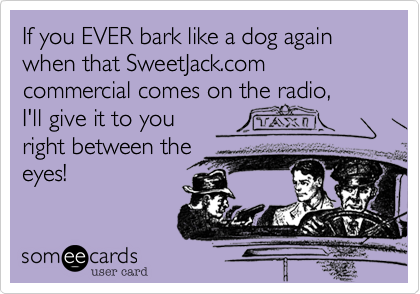 If you EVER bark like a dog again when that SweetJack.com commercial comes on the radio,     
I'll give it to you
right between the
eyes!