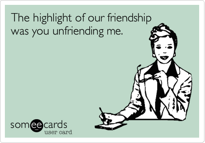 The highlight of our friendship
was you unfriending me.
