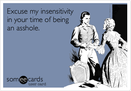 Excuse my insensitivity
in your time of being
an asshole.