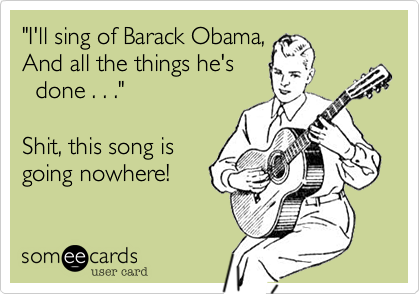 "I'll sing of Barack Obama,
And all the things he's
  done . . ."

Shit, this song is 
going nowhere!