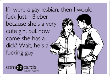 If I were a gay lesbian, then I would fuck Justin Bieber
because she's a very   
cute girl, but how
come she has a
dick? Wait, he's a
fucking guy!