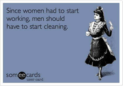 Since women had to start
working, men should
have to start cleaning.