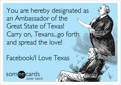 You are hereby designated as an Ambassador of the Great State of Texas! Carry on, Texans...go forthand spread the love!Facebook/I Love Texas 