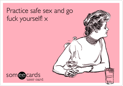 Practice safe sex and gofuck yourself! x