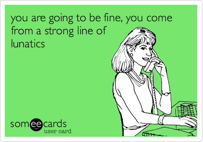 you are going to be fine, you come from a strong line oflunatics