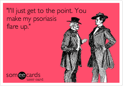 "I'll just get to the point. Youmake my psoriasisflare up."