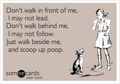 Don't walk in front of me, I may not lead. Don't walk behind me,  I may not follow.Just walk beside me,  and scoop up poop.