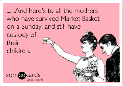 .......And here's to all the mothers who have survived Market Basket on a Sunday, and still have
custody of
their
children.