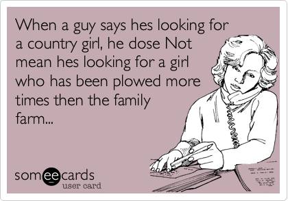 When a guy says hes looking fora country girl, he dose Notmean hes looking for a girlwho has been plowed moretimes then the familyfarm...