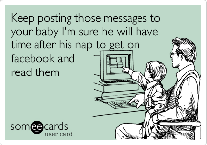 Keep posting those messages to your baby I'm sure he will havetime after his nap to get onfacebook andread them