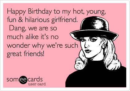 Happy Birthday to my hot, young, fun & hilarious girlfriend. 
 Dang, we are so
much alike it's no
wonder why we're such
great friends!   