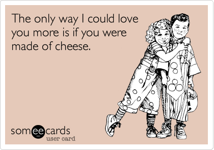 The only way I could loveyou more is if you weremade of cheese.