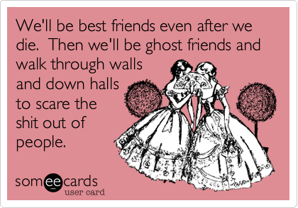 We'll be best friends even after we die.  Then we'll be ghost friends and walk through wallsand down hallsto scare theshit out ofpeople.