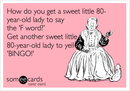 How do you get a sweet little 80-year-old lady to say
the 'F word?'
Get another sweet little
80-year-old lady to yell
'BINGO!'