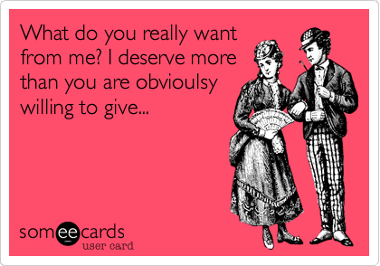 What do you really wantfrom me? I deserve morethan you are obvioulsywilling to give...