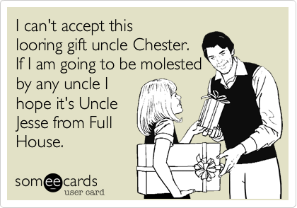 I can't accept thislooring gift uncle Chester.  If I am going to be molestedby any uncle Ihope it's UncleJesse from FullHouse. 