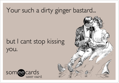 Your such a dirty ginger bastard...but I cant stop kissingyou.