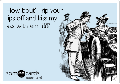How bout' I rip yourlips off and kiss myass with em' ?!?!?