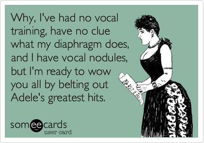 Why, I've had no vocal
training, have no clue
what my diaphragm does,
and I have vocal nodules,
but I'm ready to wow
you all by belting out
Adele's greatest hits.