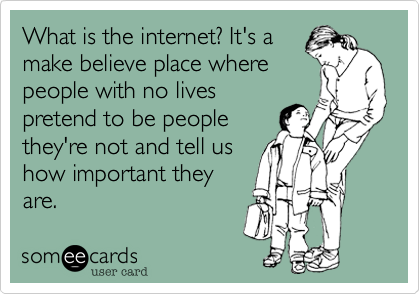 What is the internet? It's a
make believe place where
people with no lives
pretend to be people
they're not and tell us
how important they
are. 