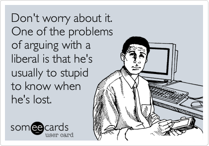 Don't worry about it.
One of the problems
of arguing with a 
liberal is that he's 
usually to stupid
to know when 
he's lost.