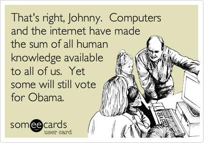 That's right, Johnny.  Computers and the internet have made
the sum of all human 
knowledge available
to all of us.  Yet
some will still vote
for Obama.
