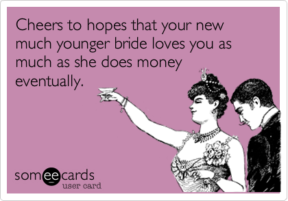 Cheers to hopes that your new much younger bride loves you as much as she does money
eventually.