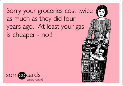 Sorry your groceries cost twice
as much as they did four 
years ago.  At least your gas 
is cheaper - not!