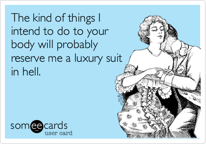 The kind of things I
intend to do to your
body will probably 
reserve me a luxury suit
in hell.