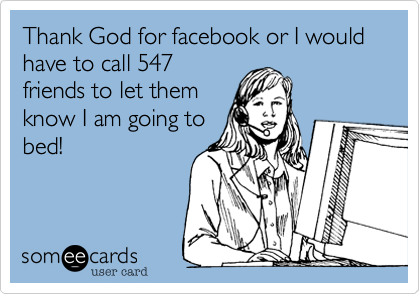Thank God for facebook or I would have to call 547
friends to let them
know I am going to
bed!