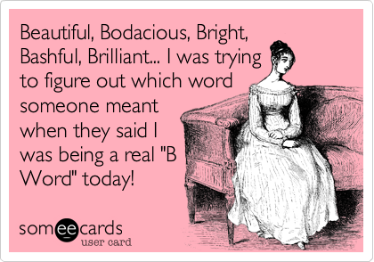 Beautiful, Bodacious, Bright,
Bashful, Brilliant... I was trying
to figure out which word
someone meant
when they said I
was being a real "B
Word" today!