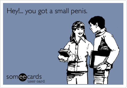 Hey!... you got a small penis.