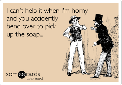 I can't help it when I'm horny
and you accidently
bend over to pick
up the soap...