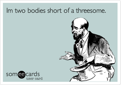 Im two bodies short of a threesome.